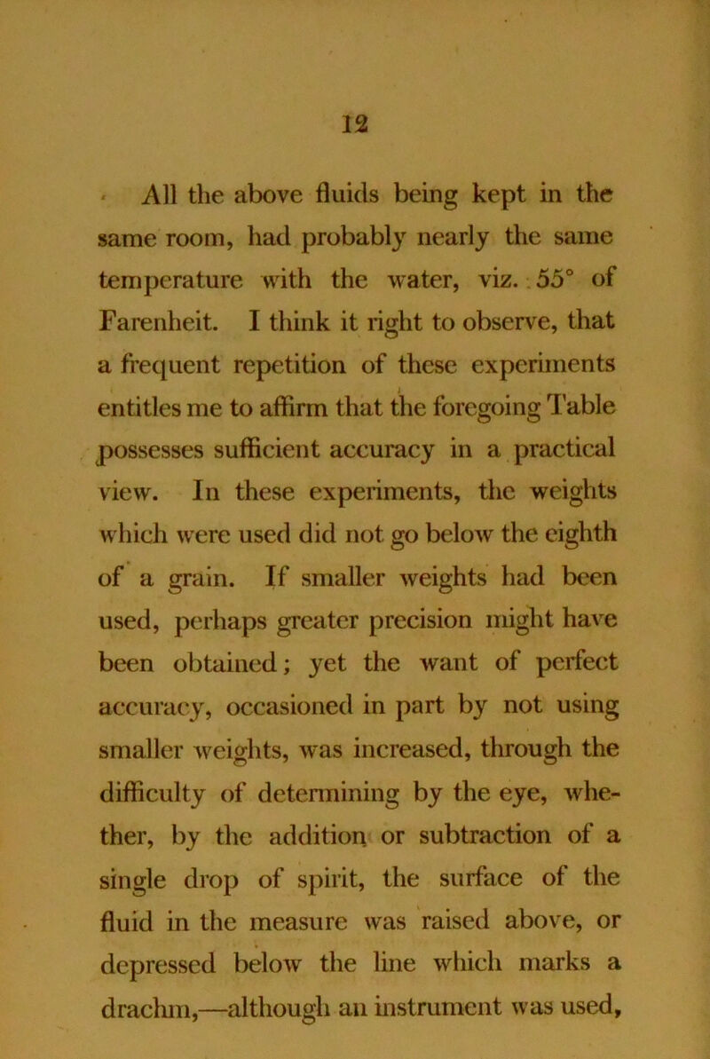 All the above fluids being kept in the same room, had probably nearly the same temperature with the water, viz. 55° of Farenheit. I think it right to observe, that a frequent repetition of these experiments entitles me to affirm that the foregoing Table possesses sufficient accuracy in a practical view. In these experiments, the weights which were used did not go below the eighth of a grain. If smaller weights had been used, perhaps greater precision might have been obtained; yet the want of perfect accuracy, occasioned in part by not using smaller weights, was increased, through the difficulty of detennining by the eye, whe- ther, by the addition or subtraction of a single drop of spirit, the surface of the fluid in the measure was raised above, or depressed below the line which marks a draclun,—although an instrument was used.