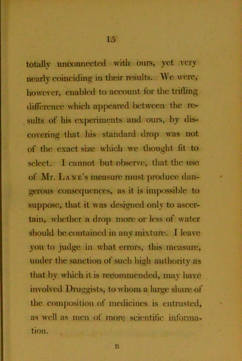 totally unconnected with ours, yet very nearly coinciding in tlieir results. c wore, however, enabled to account for the trilling difference which appeared tK'tween the re- sults of his experiments and ours, dis- covering that his standard drop was not of the exact size which we thought fit to select. I cannot but observe, that the use of Mr. Lane’s measure must produce dan- gerous consec|uences, as it is impossible to suppose, that it was designed only to ascer- tain, whether a drop more or less of water should be contained in any mixture. I leave you to judge in what errors, this measure, under the sanction of such high authority as that by which it is recommended, may have involved Dniiisfists, to whom a large share of the composition of medicines is entrusted, as well as men of more scientific informa- tion. n