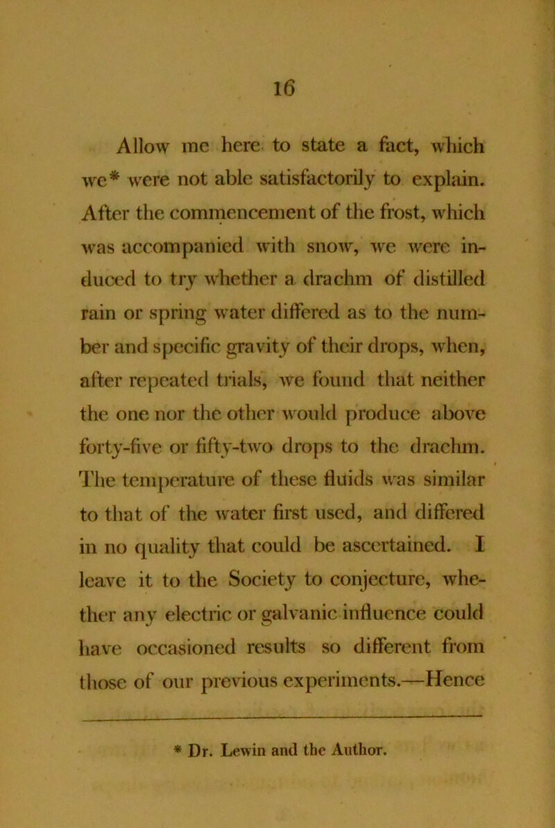 Allow me here to state a fact, which wc* were not able satisfactorily to explain. After the commencement of the frost, which was accompanied with snow, we were in- duced to try whether a drachm of distilled rain or spring water differed as to the num- ber and specific gravity of their drops, when, after repeated tinals, we found that neither the one nor the other would produce above forty-five or fifty-two drops to the drachm. The temperature of these fluids was similar to that of the water first used, and differed in no quality that could be ascertained. I leave it to the Society to conjecture, whe- ther any electric or galvanic influence could have occasioned results so different from those of our previous experiments.—Hence * Dr. Lewin and the Author.