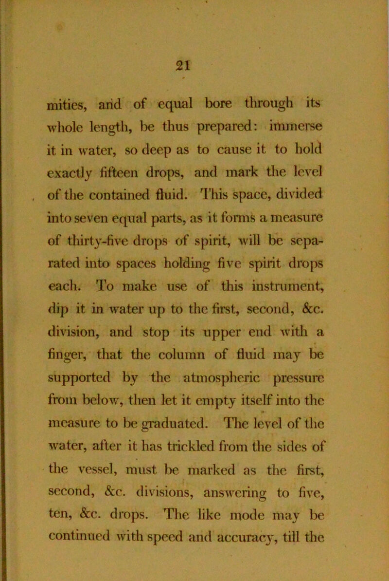 mities, arid of equal bore through its whole length, l^e thus prepared: immerse it in water, so deep as to cause it to hold exactly fifteen drops, and mark the level of the contained fluid, d'his space, divided into seven equal parts, as it forms a measure of tliirty-five drops of spirit, will be sepa- rated into spaces holding five spirit drops each. To make use of this instniment, dip it in water up to the first, second, &c. division, and stop its upper end with a finger, that the column of fluid may be supported b} the atmospheric pressure from below, then let it empty itself into the measure to be graduated. The level of the water, after it has trickled from the sides of the vessel, must be marked as the first, second, &c. divisions, answering to five, ten, &c. drops. The like mode may be continued with speed and accuracj^ till the