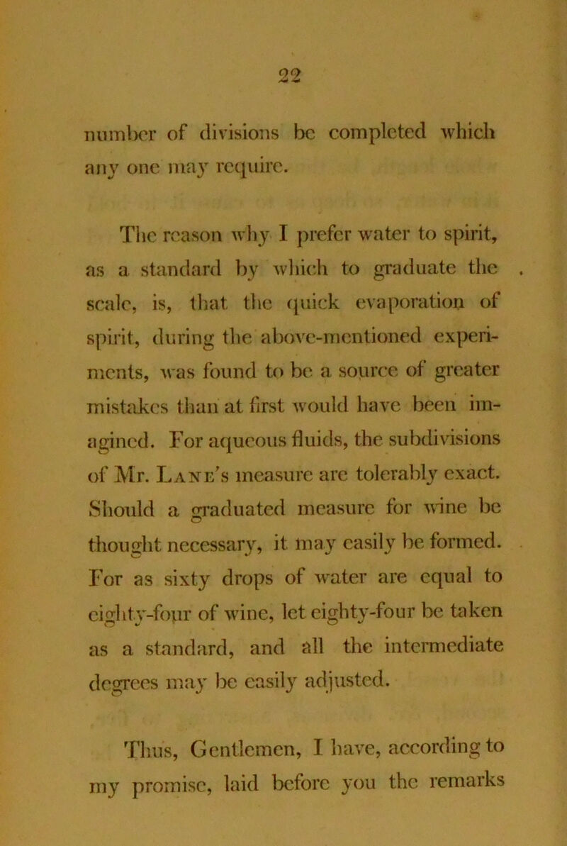 mimlx'r of divisions be completed which ajiy one ma} require. The reason wlij I prefer water to spirit, as a standard by winch to graduate the scale, is, that the cjuick evaporation of spirit, during the above-mentioned experi- ments, was found to b(‘ a source of greater mistakes than at first would have been im- agined. For aqueous fluids, the subdivisions of Mr. Lane’s measure arc tolerably exact. Should a m-aduated measure for v,ine be o thought necessary, it may easily be formed. For as sixty drops of water are equal to cighty-fonr of wine, let eighty-four be taken as a standard, and cill the intermediate degrees may be easily adjusted. Thus, Gentlemen, I have, according to my promise, laid l3cforc you the remarks