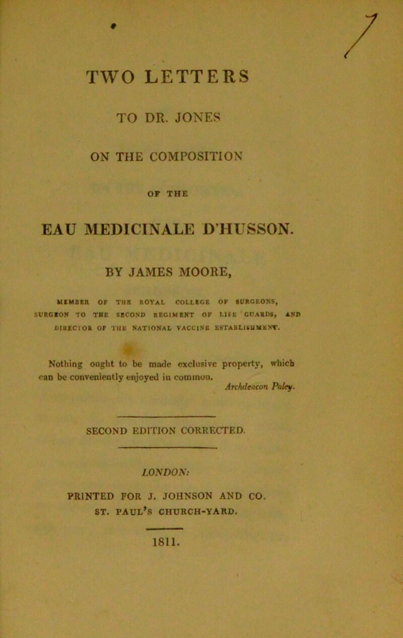 9 TWO LETTERS TO DR. JONES ON THE COMPOSITION OF THE EAU MEDICINALE D’HUSSON. BY JAMES MOORE, MEMBER OF THB ROYAL COLLEGE OF SURGEONS, SURGEON TO THE SECOND REGIMENT OF LIFE GUARDS, AND DIRECTOR OP THE NATIONAL VACCINE ESTABLISHMENT. h Nothing ought to be made exclusive property, which can be conveniently enjoyed in common. Archdeacon Paley. SECOND EDITION CORRECTED. LONDON: PRINTED FOR J. JOHNSON AND CO. ST. PAUL’S CHURCH-YARD. 1811