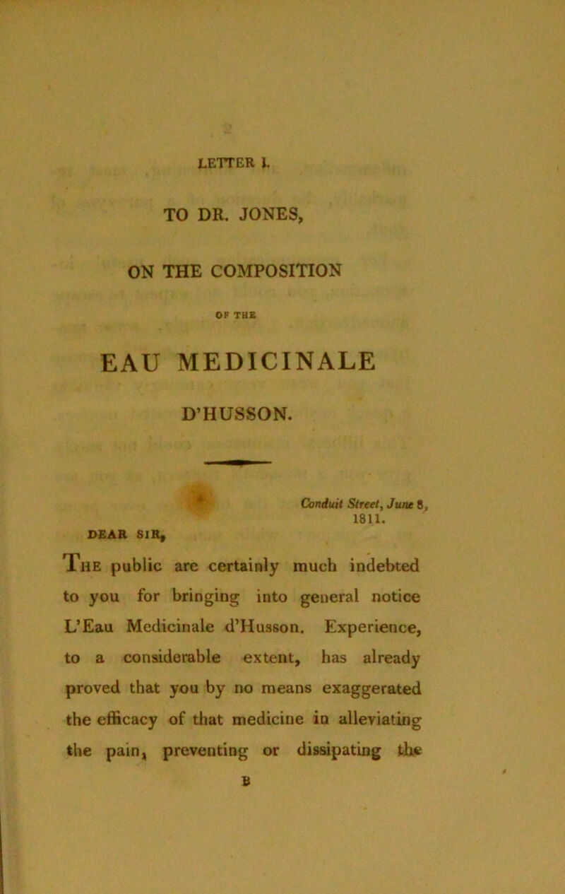 TO DR. JONES, ON THE COMPOSITION OF THE EAU MEDICINALE D’HUSSON. Conduit Street, June 8, 1811. SEAR SIR, The public are certainly much indebted to you for bringing into general notice L’Eau Medicinale d’Husson. Experience, to a considerable extent, has already proved that you by no means exaggerated the efficacy of that medicine in alleviating the pain, preventing or dissipating the B