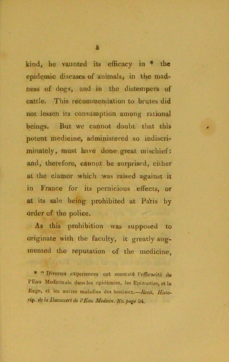 kind, he vaunted its efficacy in * the epidemic diseases of animals, in the mad- ness of dogs, and in the distempers of cattle. This recommendation to brutes did not lessen its consumption among rational beings. But we cannot doubt that this potent medicine, administered so indiscri- minately, must have done great mischief: and, therefore, cannot be surprised, eiiher at the ciamor which was raised against it in France for its pernicious effects, or at its sale being prohibited at PaVis by order of the police. As this prohibition was supposed to originate with the faculty, it greatly aug- mented the reputation of the medicine, * “ Diverses experiences ont constat^ 1’efficacite de l’Eau Medicinale dans les epidemics, les Epizooties, et ia Rage, et les auires maladies des bestianx.—Uccit. Histo- ric. de la Dccouvert de I'Eau Medicin. Sfc. page 2-1.