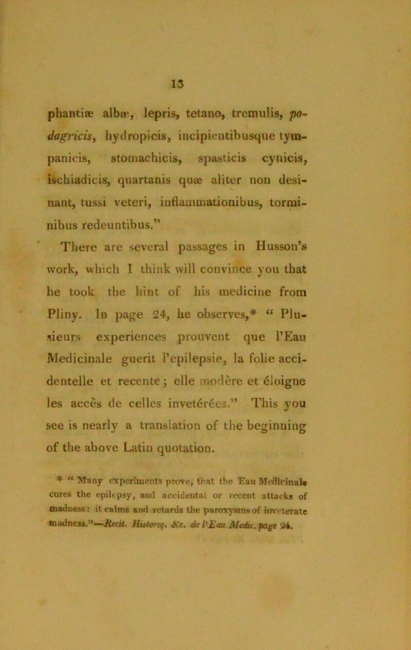 phantiae albat, lepris, tetano, tremulis, po- dagi'icis, hydropicis, incipientibusque tym- panicis, stomachicis, spasticis cynicis, ischiadicis, quartanis quae aliter noil desi- nant, tussi veteri, inflammationibus, tormi- nibus redeuntibus.” There are several passages in Husson’s work, which I think will convince you that he took the hint of his medicine from Pliny. In page 24, he observes,* “ Plu- sieurs experiences prouvent que l’Eau Medicinale guerit l’epilepsie, la folie acci- dentelle et recente; elle uodere et 61oigne les acces de cedes invet6r£es.” This you see is nearly a translation of the beginning of the above Latin quotation. * “ Many experiments prove, that the Eau Medicinal* cures the epilepsy, and accidental or recent attacks of madness: it calms and retards the paroxysms of inveterate madness,”—■Hecit. Hittonq. &c. de l'Em Medic, page :24.