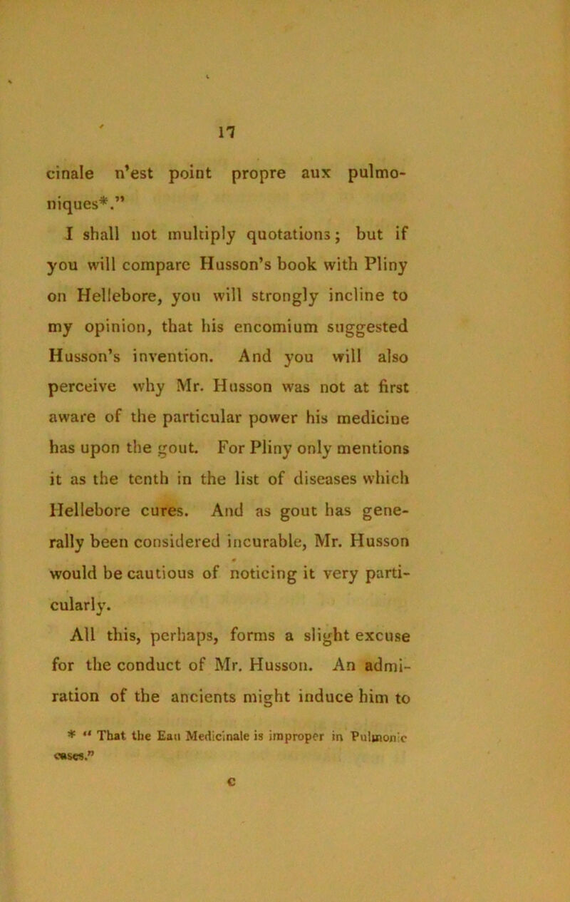 n cinale n’est point propre aux pulmo- niques*.” I shall not multiply quotations; but if you will compare Husson’s book with Pliny on Hellebore, you will strongly incline to my opinion, that his encomium suggested Husson’s invention. And you will also perceive why Mr. Husson was not at first aware of the particular power his medicine has upon the gout For Pliny only mentions it as the tenth in the list of diseases which Hellebore cures. And as gout has gene- rally been considered incurable, Mr. Husson ♦ would be cautious of noticing it very parti- cularly. All this, perhaps, forms a slight excuse for the conduct of Mr. Husson. An admi- ration of the ancients might induce him to * “ That the Eau Medicinale is improper in Pulmonic oases.” c