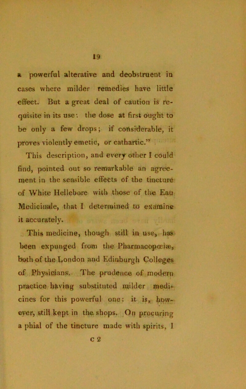 a. powerful alterative and deobstruent in cases where milder remedies have little effect. But a great deal of caution is re- quisite in its use: the dose at first ought to be only a few drops; if considerable, it proves violently emetic, or cathartic.” This description, and every other I could find, pointed out so remarkable an agree- ment in the sensible effects of the tincture of White Hellebore with those of the Eau Metlicinale, that I determined to examine it accurately. This medicine, though still in use, has been expunged from the Pharmacopoeia, both of the London and Edinburgh Colleges of Physicians. The prudence of modern practice having substituted milder medi^- cines for this powerful one: it is, how- ever, still kept in the.shops. On procuring a phial of the tincture made with spirits, I c 2