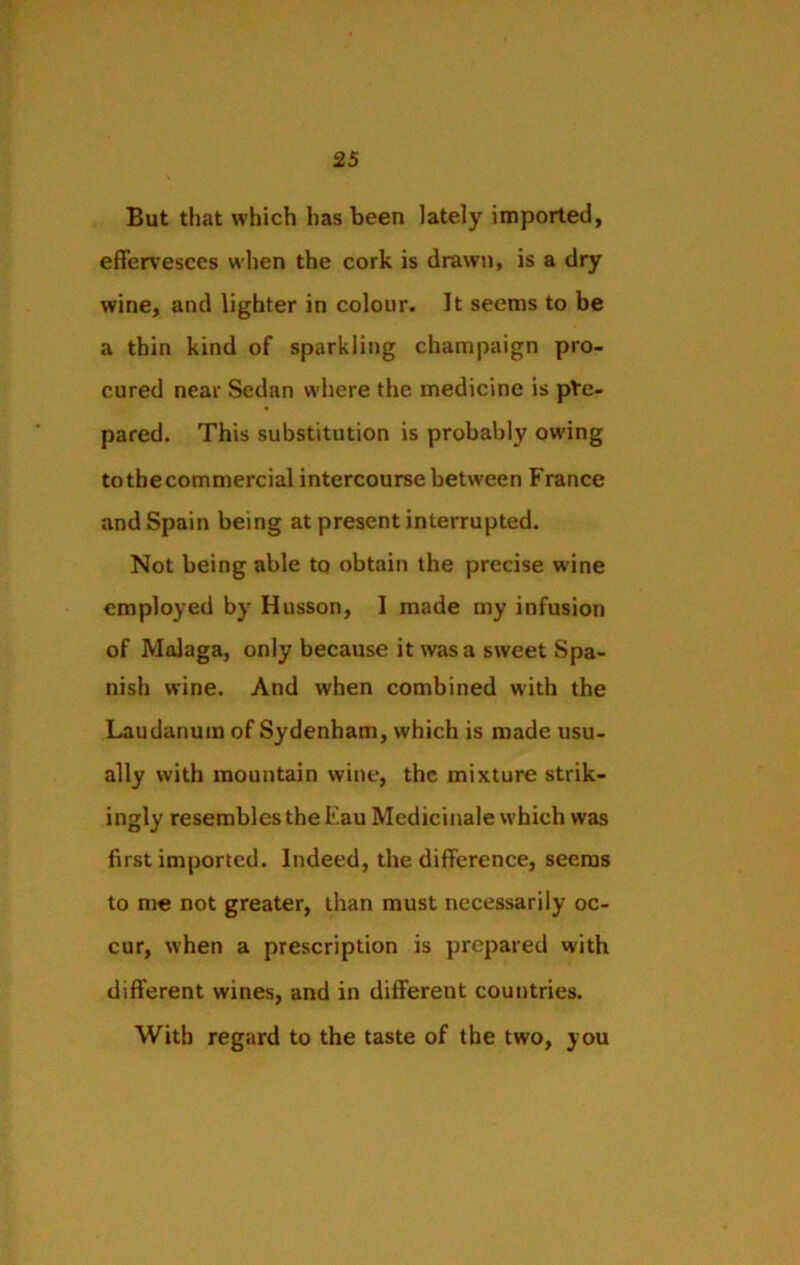 But that which has been lately imported, effervesces when the cork is drawn, is a dry wine, and lighter in colour. It seems to be a thin kind of sparkling champaign pro- cured near Sedan where the medicine is pre- pared. This substitution is probably owing to the commercial intercourse between France and Spain being at present interrupted. Not being able to obtain the precise wine employed by Husson, I made my infusion of Malaga, only because it was a sweet Spa- nish wine. And when combined with the Laudanum of Sydenham, which is made usu- ally with mountain wine, the mixture strik- ingly resembles the Eau Medicinale which was first imported. Indeed, the difference, seems to me not greater, than must necessarily oc- cur, when a prescription is prepared with different wines, and in different countries. With regard to the taste of the two, you