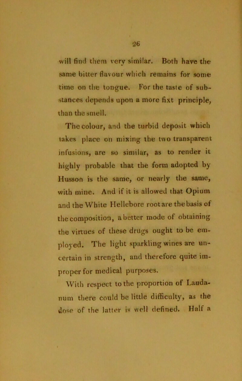 will find them very similar. Both have the same bitter flavour which remains for some time on the tongue. For the taste of sub- stances depends upon a more fixt principle, than the smell. The colour, and the turbid deposit which takes place on mixing the two transparent infusions, are so similar, as to render it highly probable that the form adopted by Husson is the same, or nearly the same, with mine. And if it is allowed that Opium and the White Hellebore root are the basis of the composition, abetter mode of obtaining the virtues of these drugs ought to be em- ployed. The light sparkling wines are un- certain in strength, and therefore quite im- proper for medical purposes. With respect to the proportion of Lauda- num there could be little difficulty, as the dose of the latter is well defined. Half a