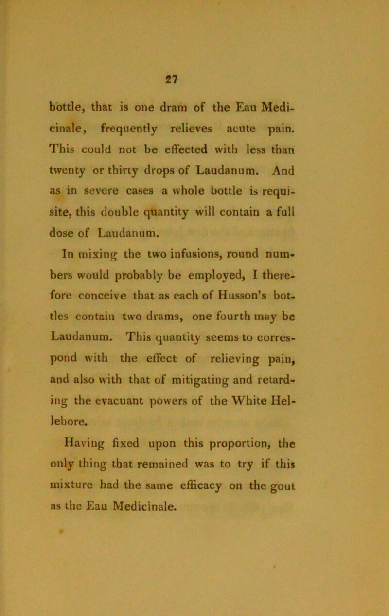 bottle, that is one dram of the Eau Medi- cinale, frequently relieves acute pain. This could not be effected with less than twenty or thirty drops of Laudanum. And as in severe cases a whole bottle is requi- site, this double quantity will contain a full dose of Laudanum. In mixing the two infusions, round num- bers would probably be employed, I there- fore conceive that as each of Husson’s bot- tles contain two drams, one fourth may be Laudanum. This quantity seems to corres- pond with the effect of relieving pain, and also with that of mitigating and retard- ing the evacuant powers of the White Hel- lebore. Having fixed upon this proportion, the only thing that remained was to try if this mixture had the same efficacy on the gout as the Eau Medicinale.