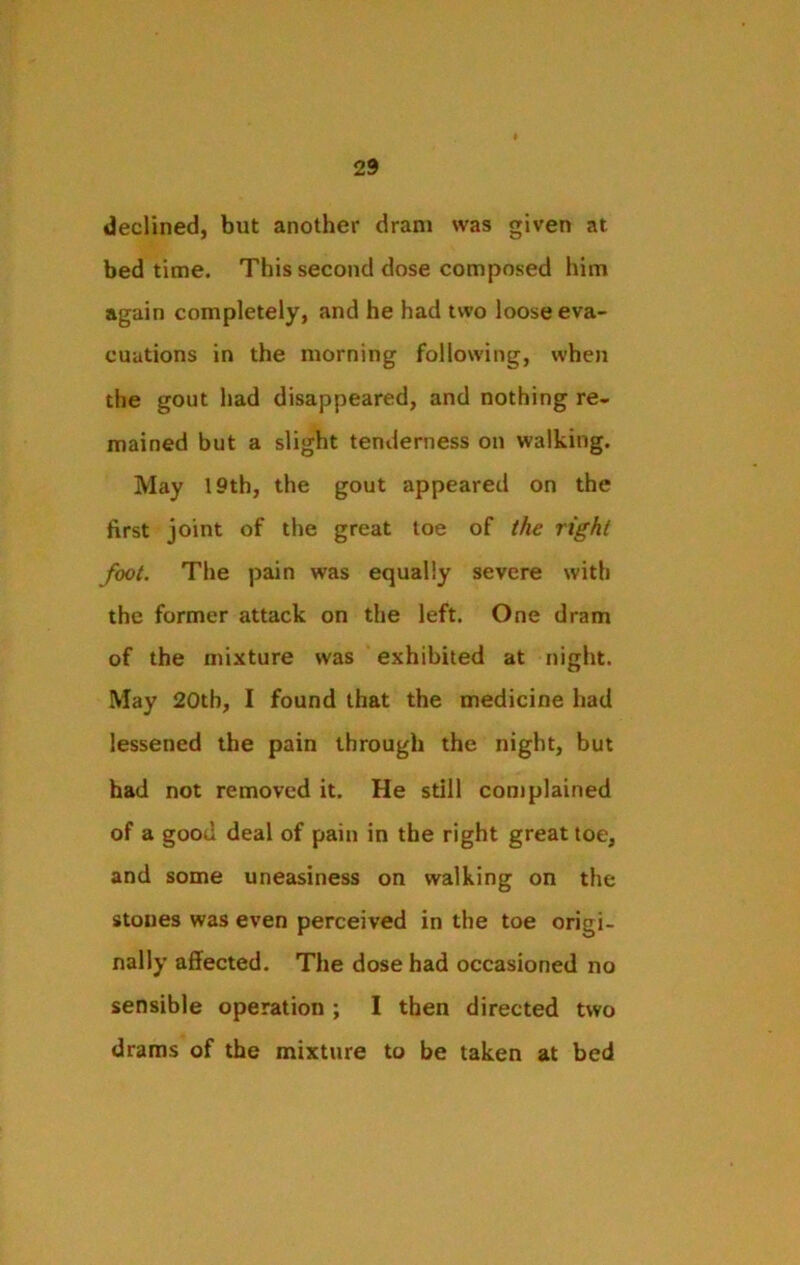 declined, but another dram was given at bed time. This second dose composed him again completely, and he had two loose eva- cuations in the morning following, when the gout had disappeared, and nothing re- mained but a slight tenderness on walking. May 19th, the gout appeared on the first joint of the great toe of the right foot. The pain was equally severe with the former attack on the left. One dram of the mixture was exhibited at night. May 20th, I found that the medicine had lessened the pain through the night, but had not removed it. He still com plained of a good deal of pain in the right great toe, and some uneasiness on walking on the stones was even perceived in the toe origi- nally affected. The dose had occasioned no sensible operation ; I then directed two drams of the mixture to be taken at bed