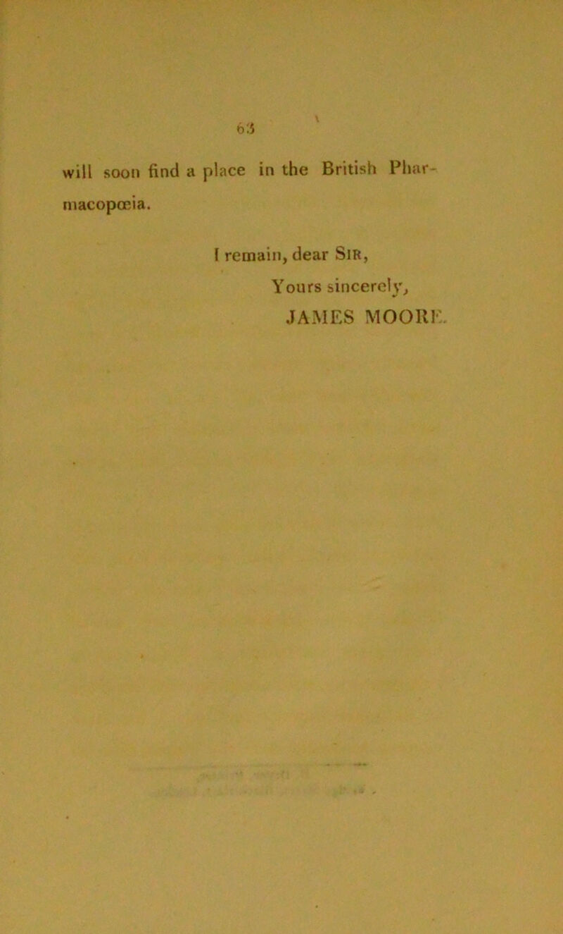 will soon find a place in the British Phar- macopoeia. f remain, dear Sir, Yours sincerely, JAMES MOORE