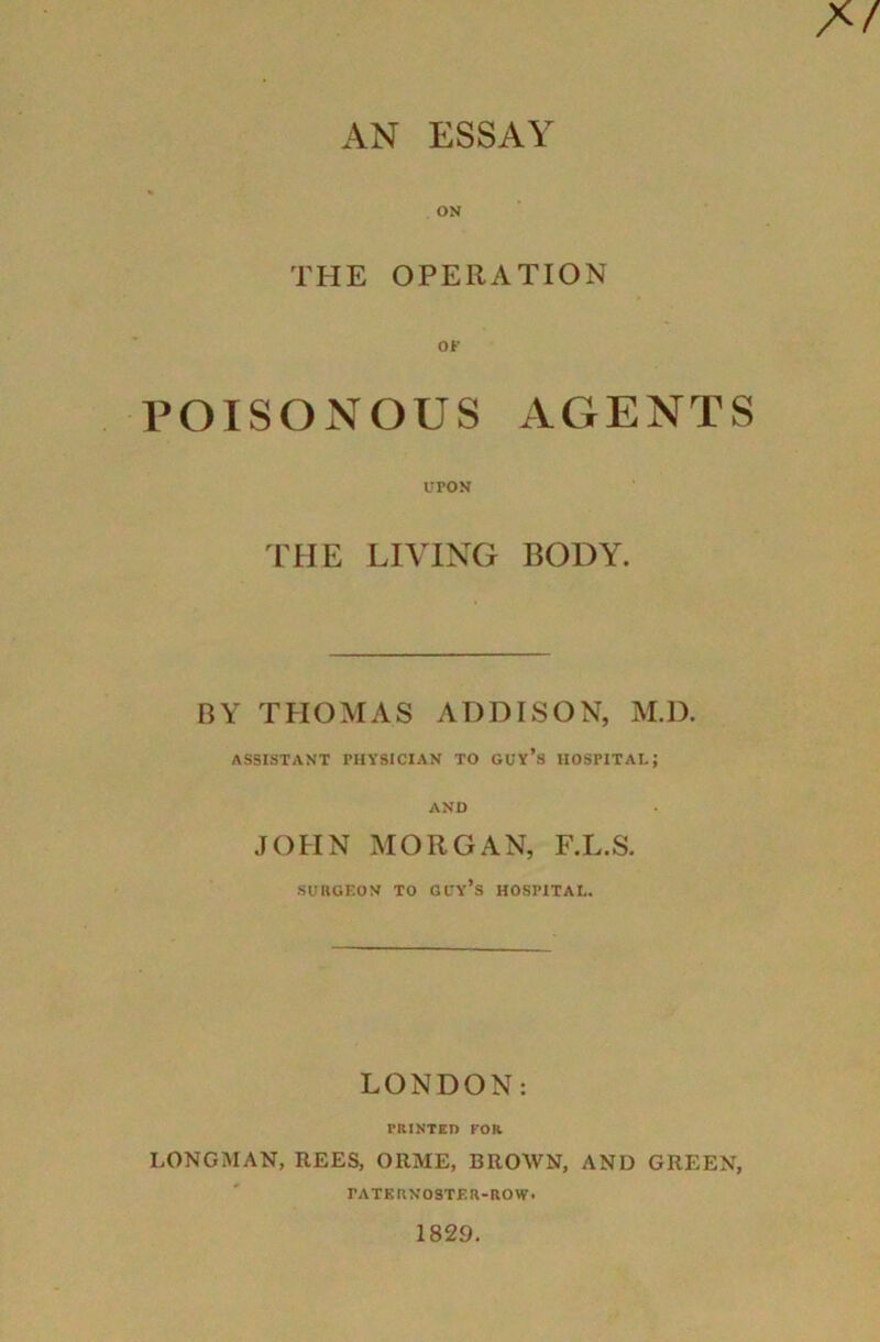 AN ESSAY ON THE OPERATION POISONOUS AGENTS UPON THE LIVING BODY. BY THOMAS ADDISON, M.D. ASSISTANT PHYSICIAN TO GUY’S HOSPITAL; AND JOHN MORGAN, F.L.S. SURGEON TO GUY*S HOSPITAL. LONDON: PRINTED FOR LONGMAN, REES, ORME, BROWN, AND GREEN, PATERNOSTER-ROW.