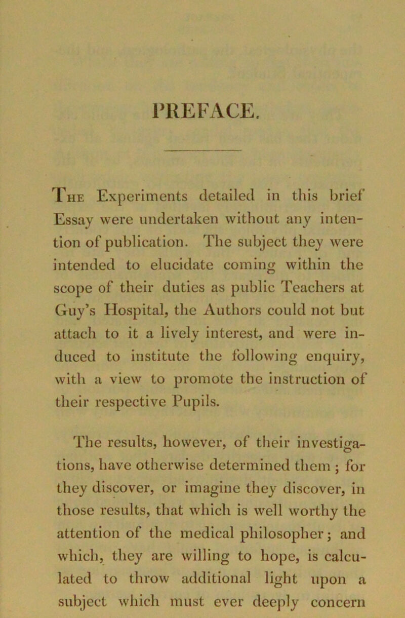 PREFACE. The Experiments detailed in this brief Essay were undertaken without any inten- tion of publication. The subject they were intended to elucidate coming within the scope of their duties as public Teachers at Guy’s Hospital, the Authors could not but attach to it a lively interest, and were in- duced to institute the following enquiry, with a view to promote the instruction of their respective Pupils. The results, however, of their investiga- tions, have otherwise determined them ; for they discover, or imagine they discover, in those results, that which is well worthy the attention of the medical philosopher; and which, they are willing to hope, is calcu- lated to throw additional light upon a subject which must ever deeply concern