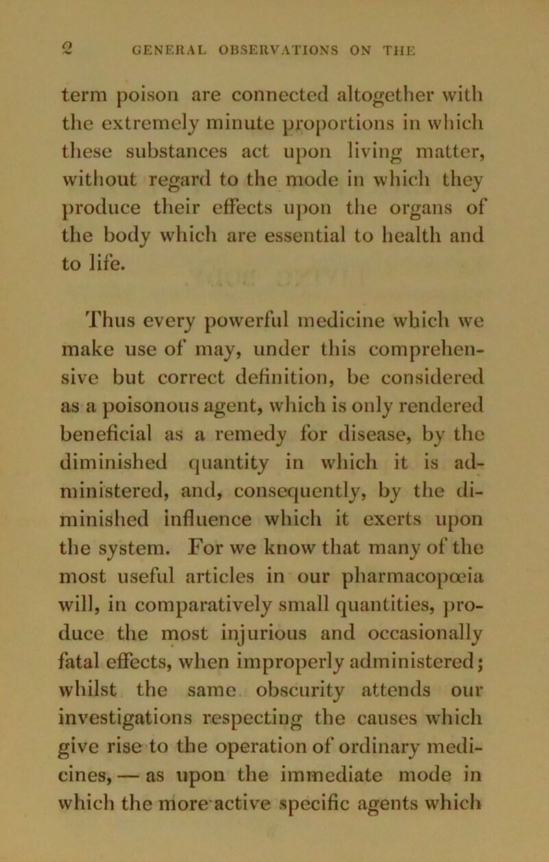 term poison are connected altogether with the extremely minute proportions in which these substances act upon living matter, without regard to the mode in which they produce their effects upon the organs of the body which are essential to health and to life. Thus every powerful medicine which we make use of may, under this comprehen- sive but correct definition, be considered as a poisonous agent, which is only rendered beneficial as a remedy for disease, by the diminished quantity in which it is ad- ministered, and, consequently, by the di- minished influence which it exerts upon the system. For we know that many of the most useful articles in our pharmacopoeia will, in comparatively small quantities, pro- duce the most injurious and occasionally fatal effects, when improperly administered; whilst the same obscurity attends our investigations respecting the causes which give rise to the operation of ordinary medi- cines, — as upon the immediate mode in which the more-active specific agents which