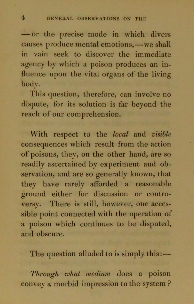 — or the precise mode in which divers causes produce mental emotions,—we shall in vain seek to discover the immediate agency by which a poison produces an in- fluence upon the vital organs of the living body. This question, therefore, can involve no dispute, for its solution is far beyond the reach of our comprehension. With respect to the local and visible consequences which result from the action of poisons, they, on the other hand, are so readily ascertained by experiment and ob- servation, and are so generally known, that they have rarely afforded a reasonable ground either for discussion or contro- versy. There is still, however, one acces- sible point connected with the operation of a poison which continues to be disputed, and obscure. The question alluded to is simply this: — Through what medium does a poison convey a morbid impression to the system ?