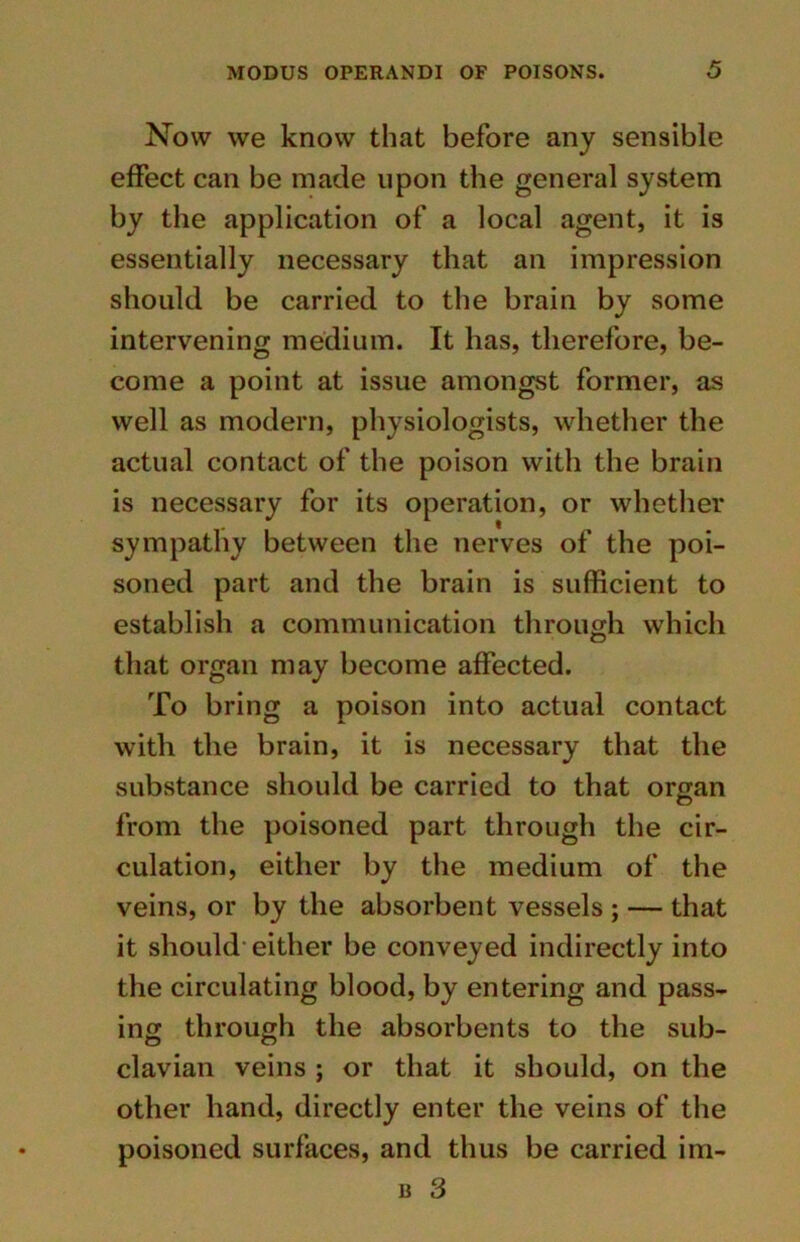 Now we know that before any sensible effect can be made upon the general system by the application of a local agent, it is essentially necessary that an impression should be carried to the brain by some intervening medium. It has, therefore, be- come a point at issue amongst former, as well as modern, physiologists, whether the actual contact of the poison with the brain is necessary for its operation, or whether sympathy between the nerves of the poi- soned part and the brain is sufficient to establish a communication through which that organ may become affected. To bring a poison into actual contact with the brain, it is necessary that the substance should be carried to that organ from the poisoned part through the cir- culation, either by the medium of the veins, or by the absorbent vessels ; — that it should either be conveyed indirectly into the circulating blood, by entering and pass- ing through the absorbents to the sub- clavian veins ; or that it should, on the other hand, directly enter the veins of the poisoned surfaces, and thus be carried im-