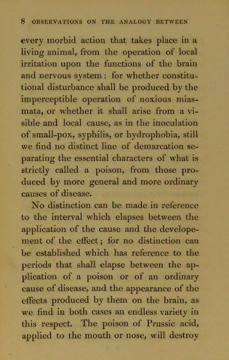 every morbid action that takes place in a living animal, from the operation of local irritation upon the functions of the brain and nervous system : for whether constitu- tional disturbance shall be produced by the imperceptible operation of noxious mias- mata, or whether it shall arise from a vi- sible and local cause, as in the inoculation of small-pox, syphilis, or hydrophobia, still we find no distinct line of demarcation se- parating the essential characters of what is strictly called a poison, from those pro- duced by more general and more ordinary causes of disease. No distinction can be made in reference to the interval which elapses between the application of the cause and the develope- ment of the effect; for no distinction can be established which has reference to the periods that shall elapse between the ap- plication of a poison or of an ordinary cause of disease, and the appearance of the effects produced by them on the brain, as we find in both cases an endless variety in this respect. The poison of Prussic acid, applied to the mouth or nose, will destroy