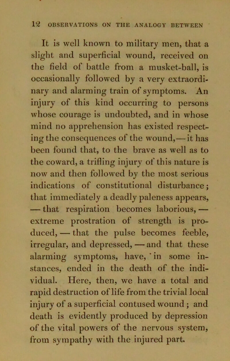 It is well known to military men, that a slight and superficial wound, received on the field of battle from a musket-ball, is occasionally followed by a very extraordi- nary and alarming train of symptoms. An injury of this kind occurring to persons whose courage is undoubted, and in whose mind no apprehension has existed respect- ing the consequences of the wound,— it has been found that, to the brave as well as to the coward, a trifling injury of this nature is now and then followed by the most serious indications of constitutional disturbance; that immediately a deadly paleness appears, — that respiration becomes laborious, — extreme prostration of strength is pro- duced, — that the pulse becomes feeble, irregular, and depressed, — and that these alarming symptoms, have, * in some in- stances, ended in the death of the indi- vidual. Here, then, we have a total and rapid destruction of life from the trivial local injury of a superficial contused wound ; and death is evidently produced by depression of the vital powers of the nervous system, from sympathy with the injured part.