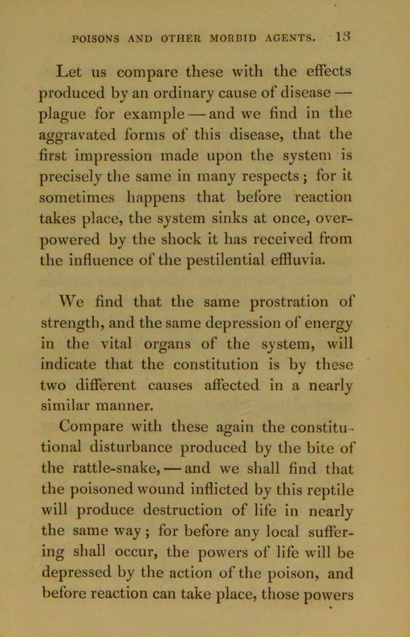 Let us compare these with the effects produced by an ordinary cause of disease — plague for example — and we find in the aggravated forms of this disease, that the first impression made upon the system is precisely the same in many respects ; for it sometimes happens that before reaction takes place, the system sinks at once, over- powered by the shock it has received from the influence of the pestilential effluvia. We find that the same prostration of strength, and the same depression of energy in the vital organs of the system, will indicate that the constitution is by these two different causes affected in a nearly similar manner. Compare with these again the constitu - tional disturbance produced by the bite of the rattle-snake, — and we shall find that the poisoned wound inflicted by this reptile will produce destruction of life in nearly the same way; for before any local suffer- ing shall occur, the powers of life will be depressed by the action of the poison, and before reaction can take place, those powers
