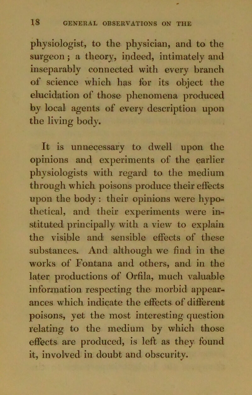 physiologist, to the physician, and to the surgeon; a theory, indeed, intimately and inseparably connected with every branch of science which has for its object the elucidation of those phenomena produced by local agents of every description upon the living body. It is unnecessary to dwell upon the opinions and experiments of the earlier physiologists with regard to the medium through which poisons produce their effects upon the body: their opinions were hypo- thetical, and their experiments were in- stituted principally with a view to explain the visible and sensible effects of these substances. And although we find in the works of Fontana and others, and in the later productions of Orfila, much valuable information respecting the morbid appear- ances which indicate the effects of different poisons, yet the most interesting question relating to the medium by which those effects are produced, is left as they found it, involved in doubt and obscurity.