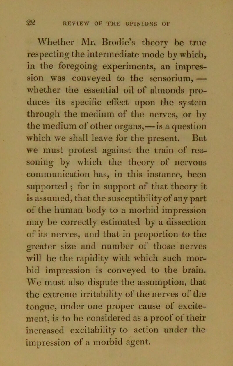 Whether Mr. Brodie’s theory be true respecting the intermediate mode by which, in the foregoing experiments, an impres- sion was conveyed to the sensorium, — whether the essential oil of almonds pro- duces its specific effect upon the system through the medium of the nerves, or by the medium of other organs,—is a question which we shall leave for the present. But we must protest against the train of rea- soning by which the theory of nervous communication has, in this instance, been supported ; for in support of that theory it is assumed, that the susceptibility of any part of the human body to a morbid impression may be correctly estimated by a dissection of its nerves, and that in proportion to the greater size and number of those nerves will be the rapidity with which such mor- bid impression is conveyed to the brain. We must also dispute the assumption, that the extreme irritability of the nerves of the tongue, under one proper cause of excite- ment, is to be considered as a proof of their increased excitability to action under the impression of a morbid agent.