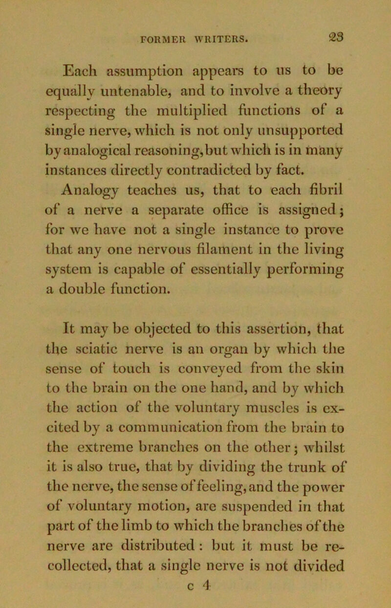 c23 Each assumption appears to us to be equally untenable, and to involve a theory respecting the multiplied functions of a single nerve, which is not only unsupported by analogical reasoning,but which is in many instances directly contradicted by fact. Analogy teaches us, that to each fibril of a nerve a separate office is assigned; for we have not a single instance to prove that any one nervous filament in the living system is capable of essentially performing a double function. It may be objected to this assertion, that the sciatic nerve is an organ by which the sense of touch is conveyed from the skin to the brain on the one hand, and by which the action of the voluntary muscles is ex- cited by a communication from the brain to the extreme branches on the other; whilst it is also true, that by dividing the trunk of the nerve, the sense of feeling, and the power of voluntary motion, are suspended in that part of the limb to which the branches of the nerve are distributed : but it must be re- collected, that a single nerve is not divided c 4