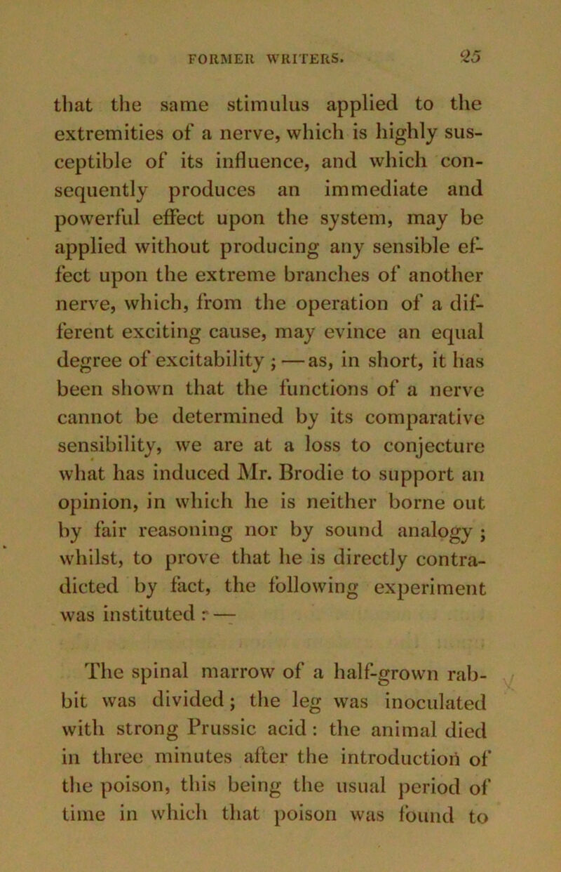 that the same stimulus applied to the extremities of a nerve, which is highly sus- ceptible of its influence, and which con- sequently produces an immediate and powerful effect upon the system, may be applied without producing any sensible ef- fect upon the extreme branches of another nerve, which, from the operation of a dif- ferent exciting cause, may evince an equal degree of excitability ; —as, in short, it has been shown that the functions of a nerve cannot be determined by its comparative sensibility, we are at a loss to conjecture what has induced Mr. Brodie to support an opinion, in which he is neither borne out by fair reasoning nor by sound analogy ; whilst, to prove that he is directly contra- dicted by fact, the following experiment was instituted r — The spinal marrow of a half-grown rab- bit was divided; the leg was inoculated with strong Prussic acid : the animal died in three minutes after the introduction of the poison, this being the usual period of time in which that poison was found to