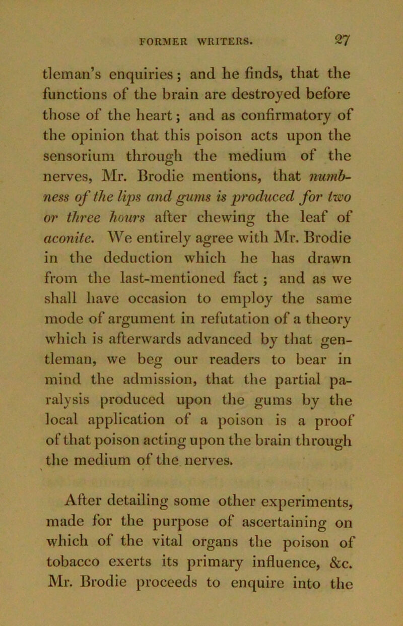 tleman’s enquiries; and he finds, that the functions of the brain are destroyed before those of the heart; and as confirmatory of the opinion that this poison acts upon the sensorium through the medium of the nerves, Mr. Brodie mentions, that numb- ness of the lips and gums is produced for two or three hours after chewing the leaf of aconite. We entirely agree with Mr. Brodie in the deduction which he has drawn from the last-mentioned fact; and as we shall have occasion to employ the same mode of argument in refutation of a theory which is afterwards advanced by that gen- tleman, we beg our readers to bear in mind the admission, that the partial pa- ralysis produced upon the gums by the local application of a poison is a proof of that poison acting upon the brain through the medium of the nerves. After detailing some other experiments, made for the purpose of ascertaining on which of the vital organs the poison of tobacco exerts its primary influence, &c. Mr. Brodie proceeds to enquire into the