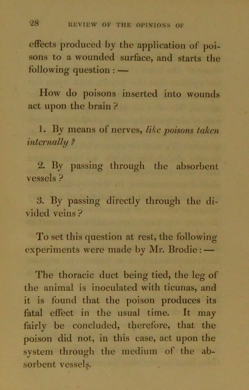 effects produced by the application of poi- sons to a wounded surface, and starts the following question : — How do poisons inserted into wounds act upon the brain ? 1. By means of nerves, like poisons taken internally ? 2. By passing through the absorbent vessels ? 3. By passing directly through the di- vided veins ? To set this question at rest, the following experiments were made by Mr. Brodie: — The thoracic duct being tied, the leg of the animal is inoculated with ticunas, and it is found that the poison produces its fatal effect in the usual time. It may fairly be concluded, therefore, that the poison did not, in this case, act upon the system through the medium of the ab- sorbent vessel^.