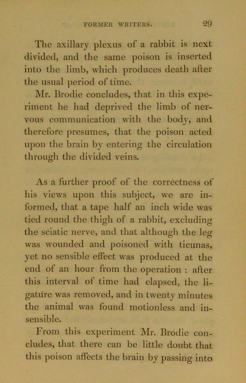 The axillary plexus of a rabbit is next divided, and the same poison is inserted into the limb, which produces death after the usual period of time. Mr. Brodie concludes, that in this expe- riment he had deprived the limb of ner- vous communication with the body, and therefore presumes, that the poison acted upon the brain by entering the circulation through the divided veins. As a further proof of the correctness of his views upon this subject, we are in- formed, that a tape half an inch wide was tied round the thigh of a rabbit, excluding the sciatic nerve, and that although the leg was wounded and poisoned with ticunas, yet no sensible effect was produced at the end of an hour from the operation : after this interval of time had elapsed, the li- gature was removed, and in twenty minutes the animal was found motionless and in- sensible. From this experiment Mr. Brodie con- cludes, that there can be little doubt that this poison affects the brain by passing into