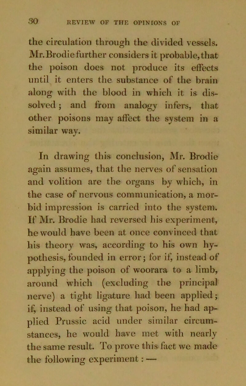 the circulation through the divided vessels. Mr.Brodie further considers it probable,that the poison does not produce its effects until it enters the substance of the brain along with the blood in which it is dis- solved ; and from analogy infers, that other poisons may affect the system in a similar way. In drawing this conclusion, Mr. Brodie again assumes, that the nerves of sensation and volition are the organs by which, in the case of nervous communication, a mor- bid impression is carried into the system. If Mr. Brodie had reversed his experiment, he would have been at once convinced that his theory was, according to his own hy- pothesis, founded in error; for if, instead of applying the poison of woorara to a limb, around which (excluding the principal nerve) a tight ligature had been applied; if, instead of using that poison, he had ap- plied Prussic acid under similar circum- stances, he would have met with nearly the same result. To prove this fact we made the following experiment: —