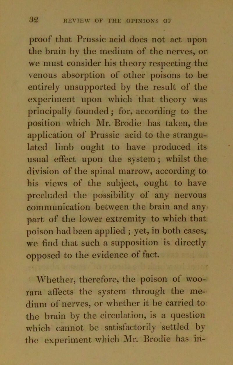 proof that Prussic acid does not act upon the brain by the medium of the nerves, or we must consider his theory respecting the venous absorption of other poisons to be entirely unsupported by the result of the experiment upon which that theory was principally founded; for, according to the position which Mr. Brodie has taken, the application of Prussic acid to the strangu- lated limb ought to have produced its usual effect upon the system ; whilst the division of the spinal marrow, according to his views of the subject, ought to have precluded the possibility of any nervous communication between the brain and any part of the lower extremity to which that poison had been applied ; yet, in both cases, we find that such a supposition is directly opposed to the evidence of fact. Whether, therefore, the poison of woo- rara affects the system through the me- dium of nerves, or whether it be carried to the brain by the circulation, is a question which cannot be satisfactorily settled by the experiment which Mr. Brodie has in-