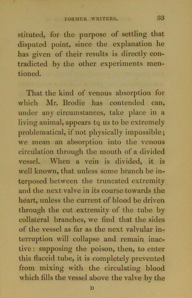stituted, for the purpose of settling that disputed point, since the explanation he has given of their results is directly con- tradicted by the other experiments men- tioned. That the kind of venous absorption for which Mr. Brodie has contended can, under any circumstances, take place in a living animal, appears tq us to be extremely problematical, if not physically impossible; we mean an absorption into the venous circulation through the mouth of a divided vessel. When a vein is divided, it is well known, that unless some branch be in- terposed between the truncated extremity and the next valve in its course towards the heart, unless the current of blood be driven through the cut extremity of the tube by collateral branches, we find that the sides of the vessel as far as the next valvular in- terruption will collapse and remain inac- tive : supposing the poison, then, to enter this flaccid tube, it is completely prevented from mixing with the circulating blood which fills the vessel above the valve by the D