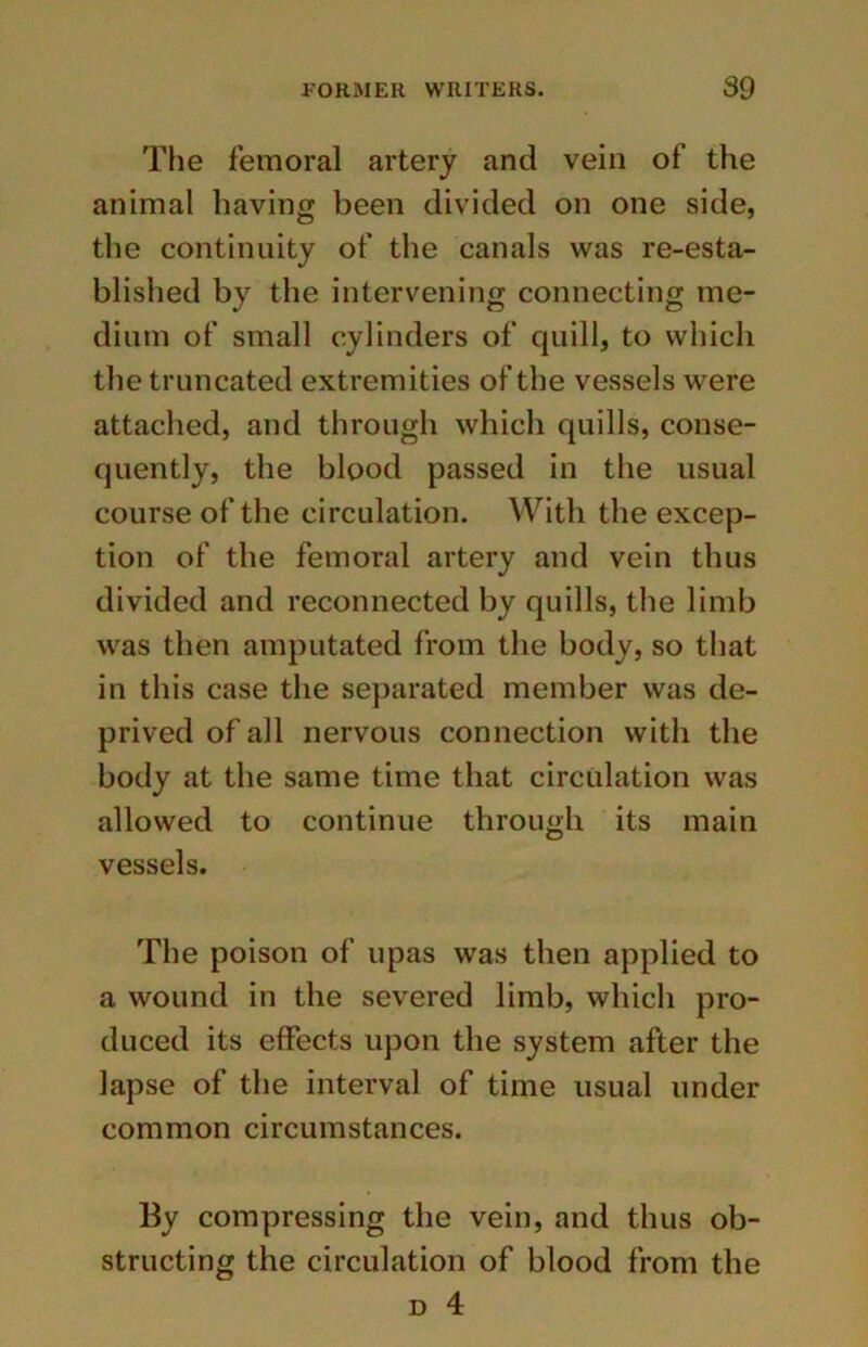 The femoral artery and vein of the animal having been divided on one side, the continuity of the canals was re-esta- blished by the intervening connecting me- dium of small cylinders of quill, to which the truncated extremities of the vessels were attached, and through which quills, conse- quently, the blood passed in the usual course of the circulation. With the excep- tion of the femoral artery and vein thus divided and reconnected by quills, the limb was then amputated from the body, so that in this case the separated member was de- prived of all nervous connection with the body at the same time that circulation was allowed to continue through its main vessels. The poison of upas was then applied to a wound in the severed limb, which pro- duced its effects upon the system after the lapse of the interval of time usual under common circumstances. By compressing the vein, and thus ob- structing the circulation of blood from the d 4