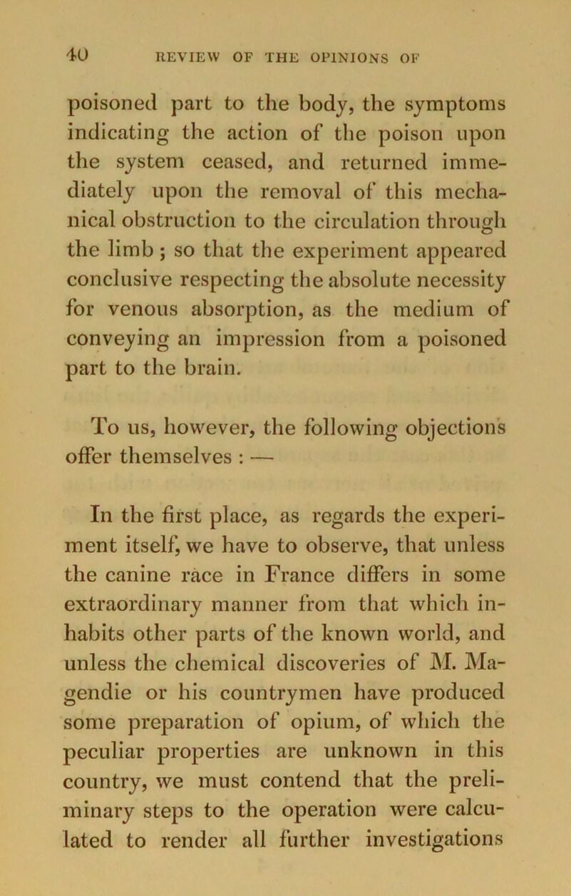 poisoned part to the body, the symptoms indicating the action of the poison upon the system ceased, and returned imme- diately upon the removal of this mecha- nical obstruction to the circulation through the limb; so that the experiment appeared conclusive respecting the absolute necessity for venous absorption, as the medium of conveying an impression from a poisoned part to the brain. To us, however, the following objections offer themselves : — In the first place, as regards the experi- ment itself, we have to observe, that unless the canine race in France differs in some extraordinary manner from that which in- habits other parts of the known world, and unless the chemical discoveries of M. Ma- gendie or his countrymen have produced some preparation of opium, of which the peculiar properties are unknown in this country, we must contend that the preli- minary steps to the operation were calcu- lated to render all further investigations