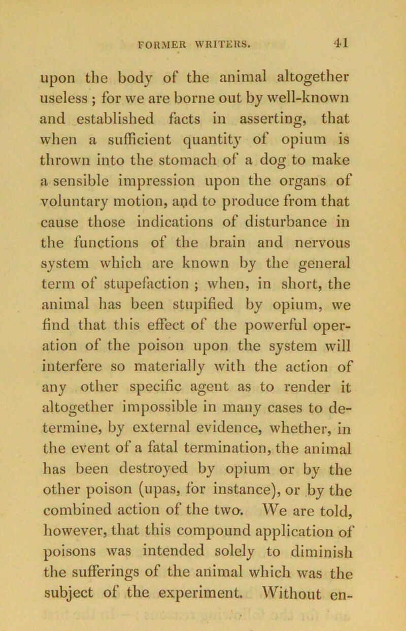 upon the body of the animal altogether useless ; for we are borne out by well-known and established facts in asserting, that when a sufficient quantity of opium is thrown into the stomach of a dog to make a sensible impression upon the organs of voluntary motion, and to produce from that cause those indications of disturbance in the functions of the brain and nervous system which are known by the general term of stupefaction ; when, in short, the animal has been stupified by opium, we find that this effect of the powerful oper- ation of the poison upon the system will interfere so materially with the action of any other specific agent as to render it altogether impossible in many cases to de- termine, by external evidence, whether, in the event of a fatal termination, the animal has been destroyed by opium or by the other poison (upas, for instance), or by the combined action of the two-. We are told, however, that this compound application of poisons was intended solely to diminish the sufferings of the animal which was the subject of the experiment. Without en-