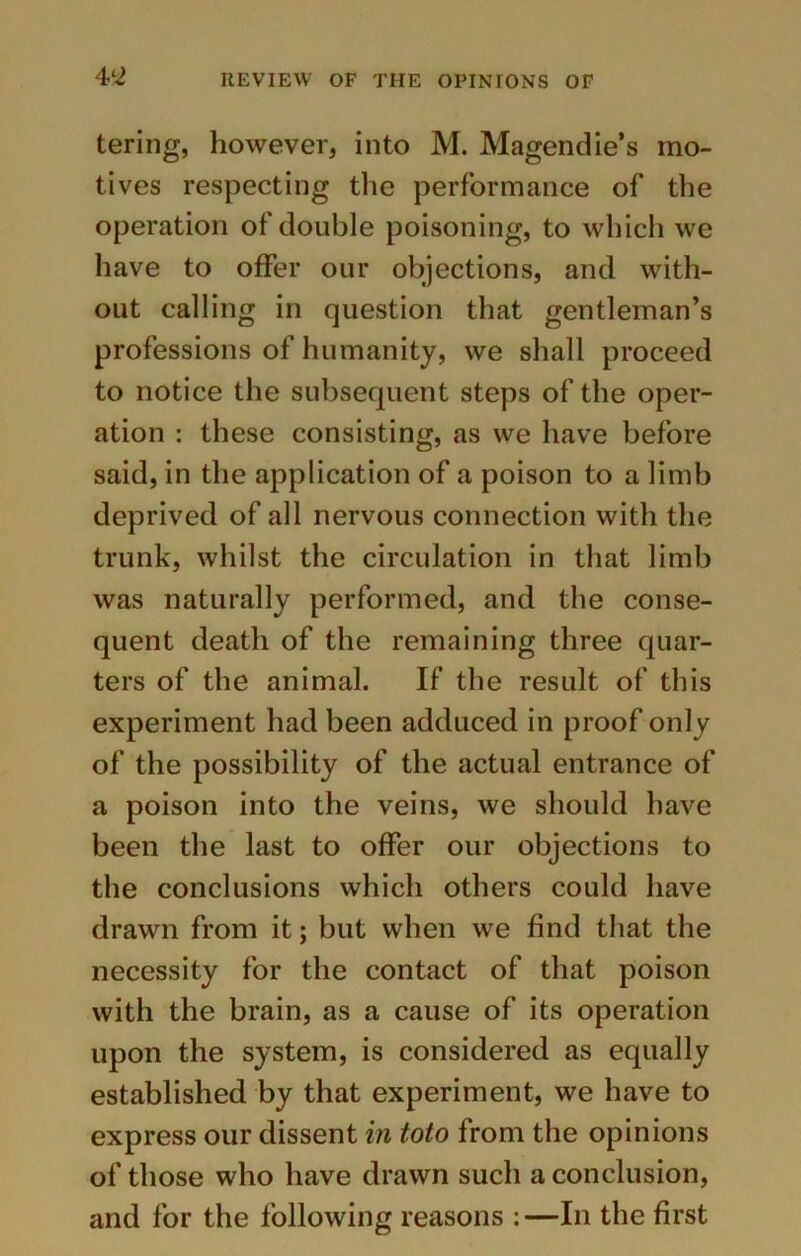 4>L2 tering, however, into M. Magendie’s mo- tives respecting the performance of the operation of double poisoning, to which we have to offer our objections, and with- out calling in question that gentleman’s professions of humanity, we shall proceed to notice the subsequent steps of the oper- ation : these consisting, as we have before said, in the application of a poison to a limb deprived of all nervous connection with the trunk, whilst the circulation in that limb was naturally performed, and the conse- quent death of the remaining three quar- ters of the animal. If the result of this experiment had been adduced in proof only of the possibility of the actual entrance of a poison into the veins, we should have been the last to offer our objections to the conclusions which others could have drawn from it; but when we find that the necessity for the contact of that poison with the brain, as a cause of its operation upon the system, is considered as equally established by that experiment, we have to express our dissent in toto from the opinions of those who have drawn such a conclusion, and for the following reasons :—In the first