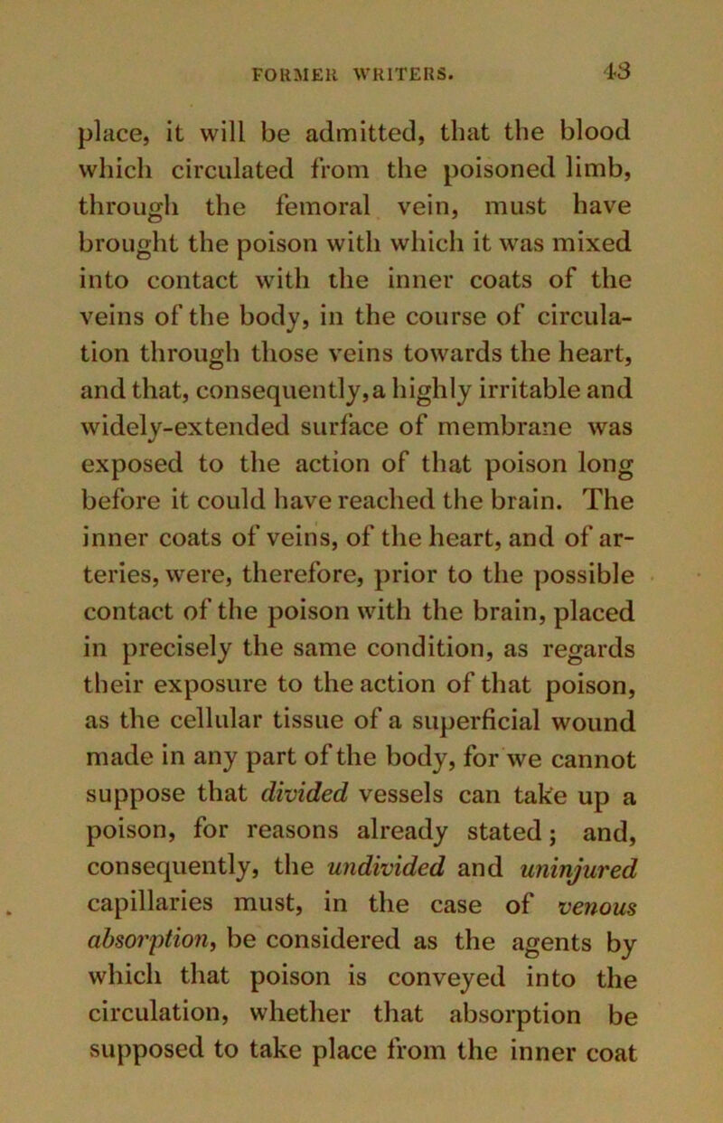 place, it will be admitted, that the blood which circulated from the poisoned limb, through the femoral vein, must have brought the poison with which it was mixed into contact with the inner coats of the veins of the body, in the course of circula- tion through those veins towards the heart, and that, consequently,a highly irritable and widely-extended surface of membrane was exposed to the action of that poison long before it could have reached the brain. The inner coats of veins, of the heart, and of ar- teries, were, therefore, prior to the possible contact of the poison with the brain, placed in precisely the same condition, as regards their exposure to the action of that poison, as the cellular tissue of a superficial wound made in any part of the body, for we cannot suppose that divided vessels can take up a poison, for reasons already stated; and, consequently, the undivided and uninjured capillaries must, in the case of venous absorption, be considered as the agents by which that poison is conveyed into the circulation, whether that absorption be supposed to take place from the inner coat