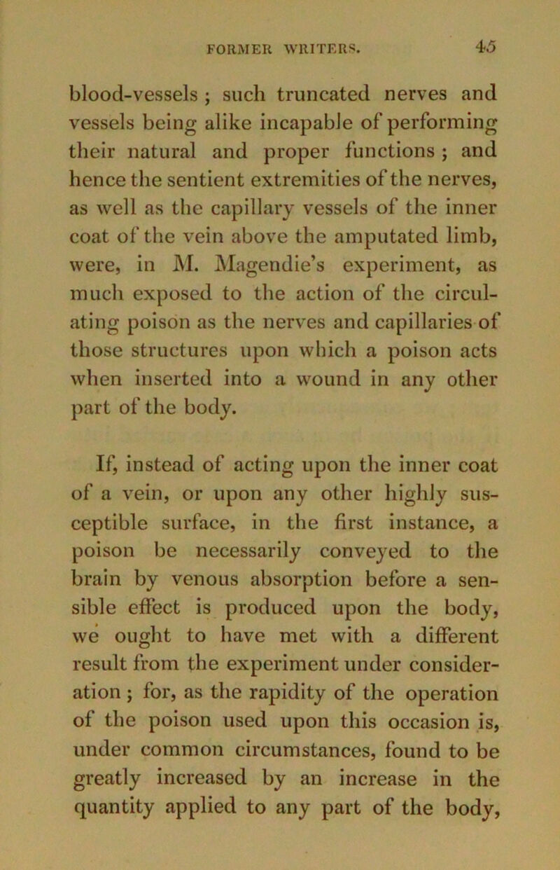 blood-vessels ; such truncated nerves and vessels being alike incapable of performing their natural and proper functions ; and hence the sentient extremities of the nerves, as well as the capillary vessels of the inner coat of the vein above the amputated limb, were, in M. Magendie’s experiment, as much exposed to the action of the circul- ating poison as the nerves and capillaries of those structures upon which a poison acts when inserted into a wound in any other part of the body. If, instead of acting upon the inner coat of a vein, or upon any other highly sus- ceptible surface, in the first instance, a poison be necessarily conveyed to the brain by venous absorption before a sen- sible effect is produced upon the body, we ought to have met with a different result from the experiment under consider- ation ; for, as the rapidity of the operation of the poison used upon this occasion is, under common circumstances, found to be greatly increased by an increase in the quantity applied to any part of the body,