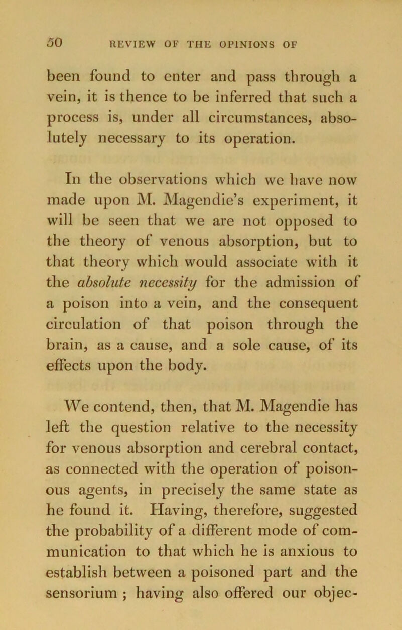 been found to enter and pass through a vein, it is thence to be inferred that such a process is, under all circumstances, abso- lutely necessary to its operation. In the observations which we have now made upon M. Magendie’s experiment, it will be seen that we are not opposed to the theory of venous absorption, but to that theory which would associate with it the absolute necessity for the admission of a poison into a vein, and the consequent circulation of that poison through the brain, as a cause, and a sole cause, of its effects upon the body. We contend, then, that M. Magendie lias left the question relative to the necessity for venous absorption and cerebral contact, as connected with the operation of poison- ous agents, in precisely the same state as he found it. Having, therefore, suggested the probability of a different mode of com- munication to that which he is anxious to establish between a poisoned part and the sensorium ; having also offered our objec-