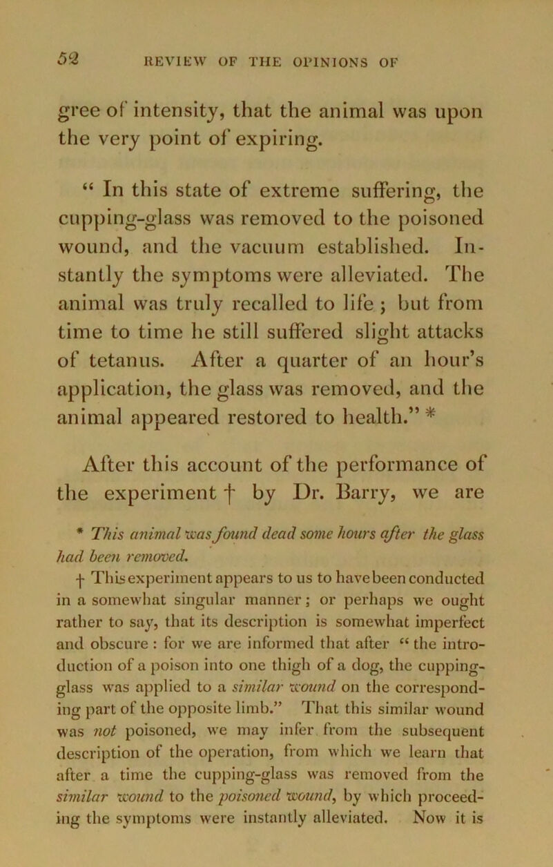 gree of intensity, that the animal was upon the very point of expiring. “ In this state of extreme suffering, the cupping-glass was removed to the poisoned wound, and the vacuum established. In- stantly the symptoms were alleviated. The animal was truly recalled to life ; but from time to time he still suffered slight attacks of tetanus. After a quarter of an hour’s application, the glass was removed, and the animal appeared restored to health.”* After this account of the performance of the experiment f by Dr. Barry, we are * This animal was found dead some hours after the glass had been removed. f This experiment appears to us to have been conducted in a somewhat singular manner; or perhaps we ought rather to say, that its description is somewhat imperfect and obscure : for we are informed that after “ the intro- duction of a poison into one thigh of a dog, the cupping- glass was applied to a similar wound on the correspond- ing part of the opposite limb.” That this similar wound was not poisoned, we may infer from the subsequent description of the operation, from which we learn that after a time the cupping-glass was removed from the similar wound to the poisoned wound, by which proceed- ing the symptoms were instantly alleviated. Now it is