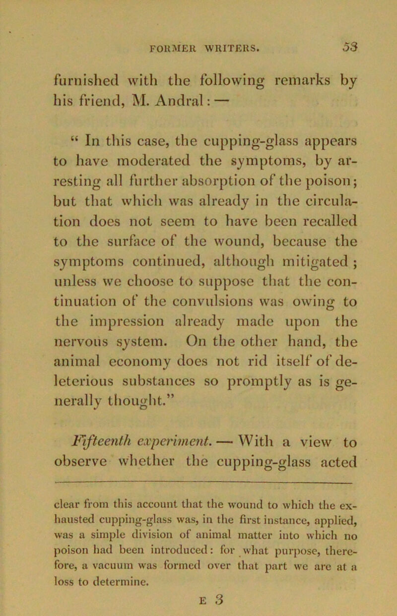 furnished with the following remarks by his friend, M. Andral: — “ In this case, the cupping-glass appears to have moderated the symptoms, by ar- resting all further absorption of the poison; but that which was already in the circula- tion does not seem to have been recalled to the surface of the wound, because the symptoms continued, although mitigated ; unless we choose to suppose that the con- tinuation of the convulsions was owing to the impression already made upon the nervous system. On the other hand, the animal economy does not rid itself of de- leterious substances so promptly as is ge- nerally thought.” Fifteenth experiment. — With a view to observe whether the cupping-glass acted clear from this account that the wound to which the ex- hausted cupping-glass was, in the first instance, applied, was a simple division of animal matter into which no poison had been introduced: for what purpose, there- fore, a vacuum was formed over that part we are at a loss to determine.