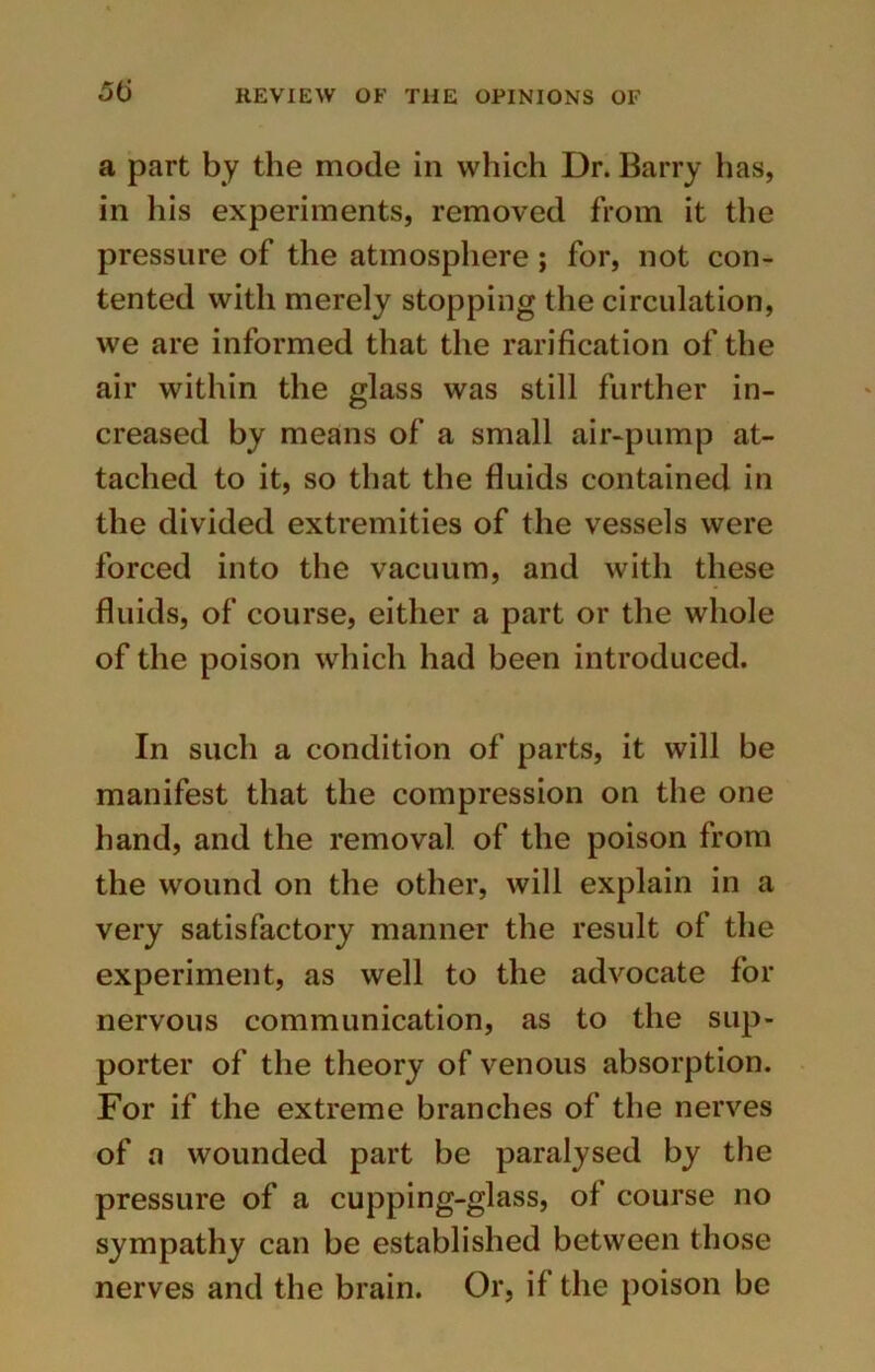 a part by the mode in which Dr. Barry has, in his experiments, removed from it the pressure of the atmosphere ; for, not con- tented with merely stopping the circulation, we are informed that the rarification of the air within the glass was still further in- creased by means of a small air-pump at- tached to it, so that the fluids contained in the divided extremities of the vessels were forced into the vacuum, and with these fluids, of course, either a part or the whole of the poison which had been introduced. In such a condition of parts, it will be manifest that the compression on the one hand, and the removal of the poison from the wound on the other, will explain in a very satisfactory manner the result of the experiment, as well to the advocate for nervous communication, as to the sup- porter of the theory of venous absorption. For if the extreme branches of the nerves of a wounded part be paralysed by the pressure of a cupping-glass, of course no sympathy can be established between those nerves and the brain. Or, if the poison be