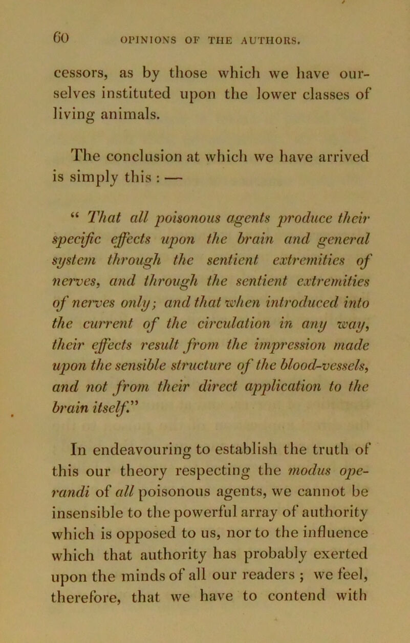 cessors, as by those which we have our- selves instituted upon the lower classes of living animals. The conclusion at which we have arrived is simply this : — “ That all poisonous agents produce their specific effects upon the brain and general system through the sentient extremities of nerves, and through the sentient extremities of nerves only; and that'when introduced into the current of the circulation in any way, their effects resxdt from the impression made upon the sensible structure of the blood-vessels, and not from their direct application to the brain itself In endeavouring to establish the truth of this our theory respecting the modus ope- randi of all poisonous agents, we cannot be insensible to the powerful array of authority which is opposed to us, nor to the influence which that authority has probably exerted upon the minds of all our readers ; we feel, therefore, that we have to contend with