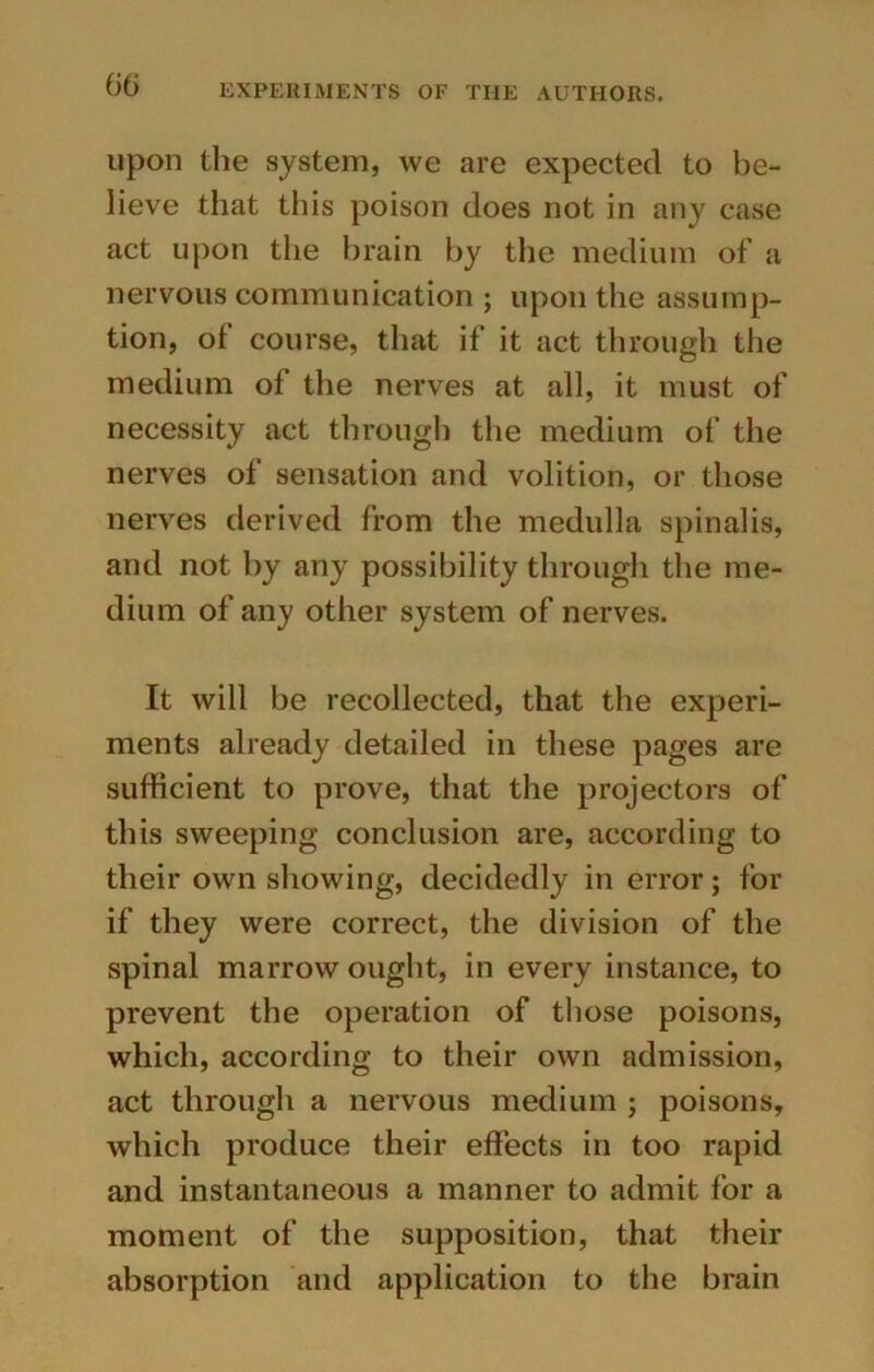 upon the system, we are expected to be- lieve that this poison does not in any case act upon the brain by the medium of a nervous communication ; upon the assump- tion, of course, that if it act through the medium of the nerves at all, it must of necessity act through the medium of the nerves of sensation and volition, or those nerves derived from the medulla spinalis, and not by any possibility through the me- dium of any other system of nerves. It will be recollected, that the experi- ments already detailed in these pages are sufficient to prove, that the projectors of this sweeping conclusion are, according to their own showing, decidedly in error; for if they were correct, the division of the spinal marrow ought, in every instance, to prevent the operation of those poisons, which, according to their own admission, act through a nervous medium ; poisons, which produce their effects in too rapid and instantaneous a manner to admit for a moment of the supposition, that their absorption and application to the brain