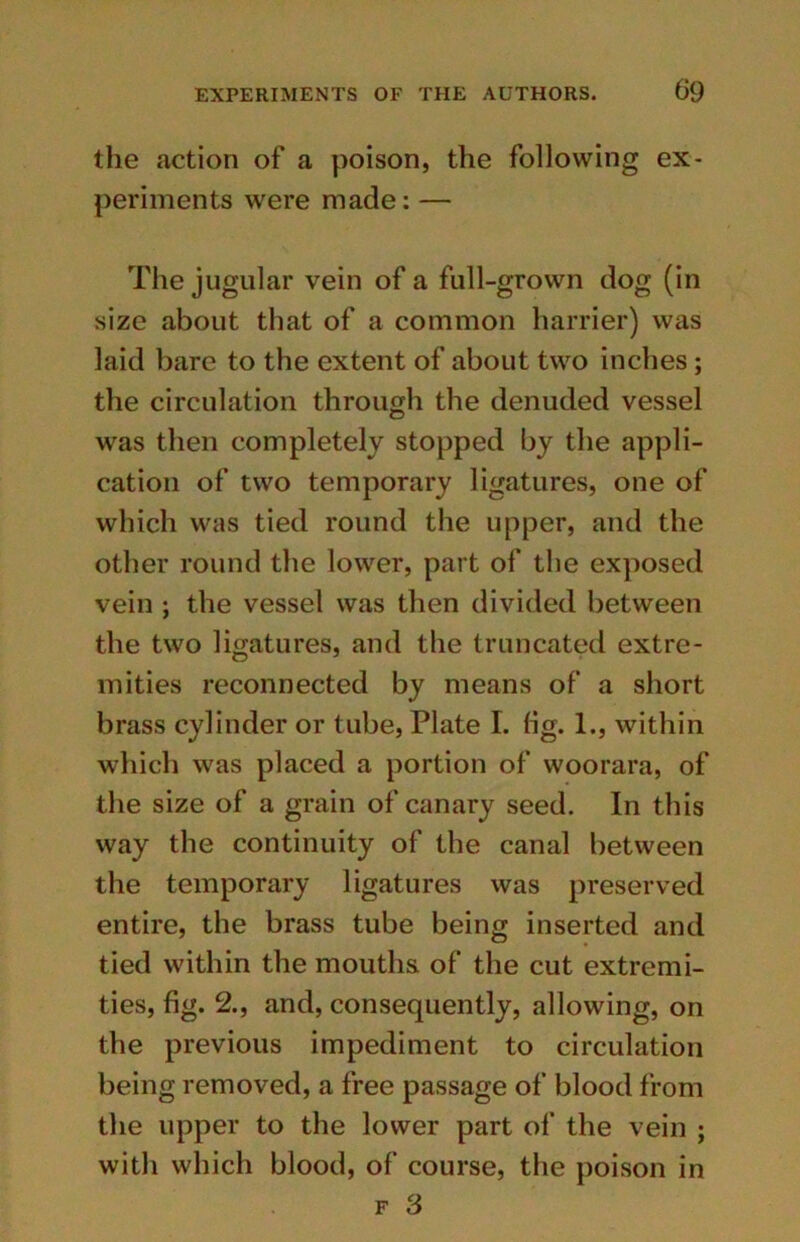 the action of a poison, the following ex- periments were made: — The jugular vein of a full-grown dog (in size about that of a common harrier) was laid bare to the extent of about two inches ; the circulation through the denuded vessel was then completely stopped by the appli- cation of two temporary ligatures, one of which was tied round the upper, and the other round the lower, part of the exposed vein ; the vessel was then divided between the two ligatures, and the truncated extre- mities reconnected by means of a short brass cylinder or tube, Plate I. fig. L, within which was placed a portion of woorara, of the size of a grain of canary seed. In this way the continuity of the canal between the temporary ligatures was preserved entire, the brass tube being inserted and tied within the mouths of the cut extremi- ties, fig. 2., and, consequently, allowing, on the previous impediment to circulation being removed, a free passage of blood from the upper to the lower part of the vein ; with which blood, of course, the poison in f 3