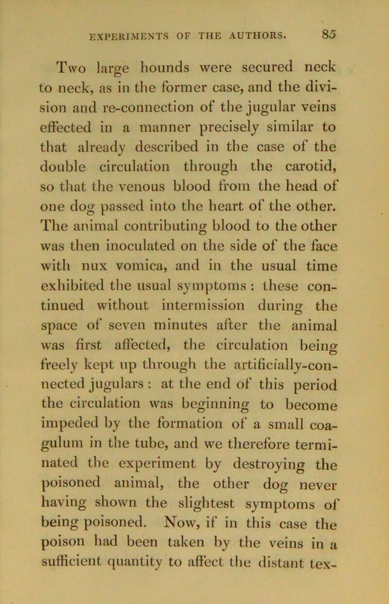 Two large hounds were secured neck to neck, as in the former case, and the divi- sion and re-connection of the jugular veins effected in a manner precisely similar to that already described in the case of the double circulation through the carotid, so that the venous blood from the head of one dog passed into the heart of the other. The animal contributing blood to the other was then inoculated on the side of the face with nux vomica, and in the usual time exhibited the usual symptoms : these con- tinued without intermission during the space of seven minutes after the animal was first affected, the circulation being freely kept up through the artificially-con- nected jugulars : at the end of this period the circulation was beginning to become impeded by the formation of a small coa- gulum in the tube, and we therefore termi- nated the experiment by destroying the poisoned animal, the other dog never having shown the slightest symptoms of being poisoned. Now, if in this case the poison had been taken by the veins in a sufficient quantity to affect the distant tex-