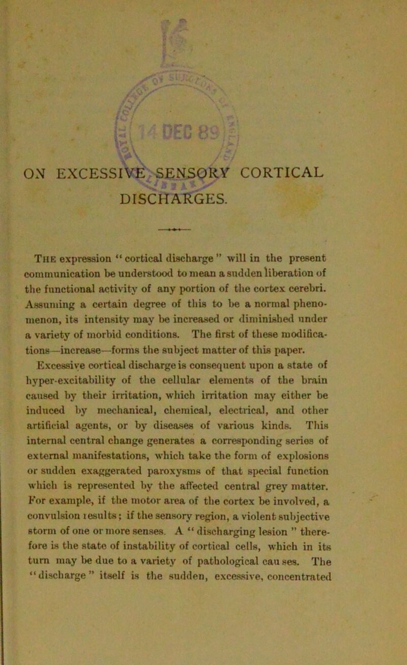 ON EXCESSIVE SENSORY CORTICAL DISCHARGES. The expression “ cortical discharge ” will in the present communication be understood to mean a sudden liberation of the functional activity of any portion of the cortex cerebri. Assuming a certain degree of this to be a normal pheno- menon, its intensity may be increased or diminished under a variety of morbid conditions. The first of these modifica- tions—increase—forms the subject matter of this paper. Excessive cortical discharge is consequent upon a state of hyper-excitability of the cellular elements of the brain caused by their irritation, which irritation may either be induced by mechanical, chemical, electrical, and other artificial agents, or by diseases of various kinds. This internal central change generates a corresponding series of external manifestations, which take the form of explosions or sudden exaggerated paroxysms of that special function which is represented by the affected central grey matter. For example, if the motor area of the cortex be involved, a convulsion lesults; if the sensory region, a violent subjective storm of one or more senses. A “ discharging lesion ” there- fore is the state of instability of cortical cells, which in its turn may be due to a variety of pathological can ses. The “discharge” itself is the sudden, excessive, concentrated