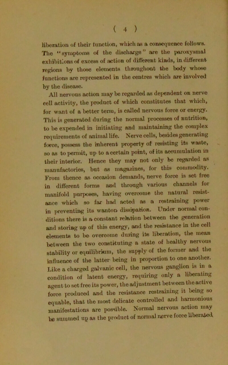 liberation of their function, which as a consequence follows. The “symptoms of the discharge” are the paroxysmal exhibitions of excess of action of different kinds, in different regions by those elements throughout the body whose functions are represented in the centres which are involved by the disease. All nervous action may be regarded as dependent on nerve cell activity, the product of which constitutes that which, for want of a better term, is called nervous force or energy. This is generated during the normal processes of nutrition, to be expended in initiating and maintaining the complex requirements of animal life. Nerve cells, besides generating force, possess the inherent property of resisting its waste, so as to permit, up to a certain point, of its accumulation in their interior. Hence they may not only be regarded as manufactories, but os magazines, for this commodity. From thence as occasion demands, nerve force is set free in different forms and through various channels for manifold purposes, having overcome the natural resist- ance which so far had acted as a restraining power in preventing its wanton dissipation. Under normal con- ditions there is a constant relation between tl»e generation and storing up of this energy, and the resistance in the cell elements to be overcome during its liberation, the mean between the two constituting a state of healthy nervous stability or equilibrium, the supply of the former and the influence of the latter being in proportion to one another. Like a charged galvanic cell, the nervous ganglion is in a condition of latent energy, requiring only a liberating agent to set free its power, the adjustment between the active force produced and the resistance restraining it being so equable, that the most delicate controlled and harmonious manifestations are possible. Normal nervous action may be summed up as the product of normal nerve force liberated.